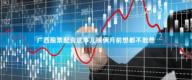 广西股票配资这事儿搁俩月前想都不敢想