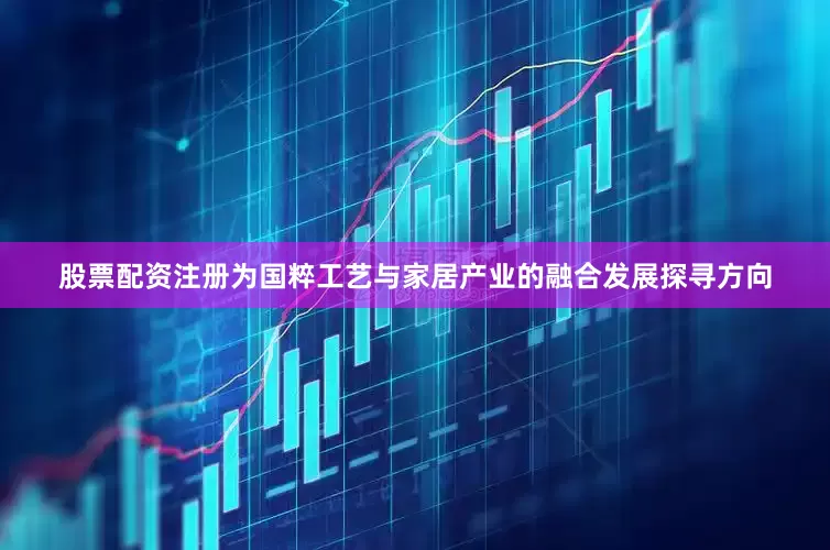 股票配资注册为国粹工艺与家居产业的融合发展探寻方向