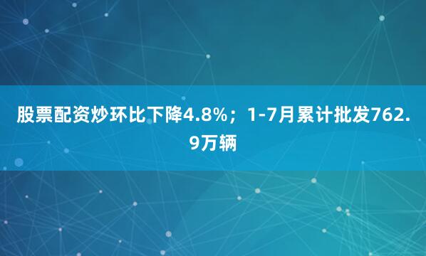 股票配资炒环比下降4.8%；1-7月累计批发762.9万辆
