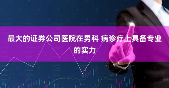 最大的证券公司医院在男科 病诊疗上具备专业的实力
