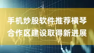 手机炒股软件推荐横琴合作区建设取得新进展